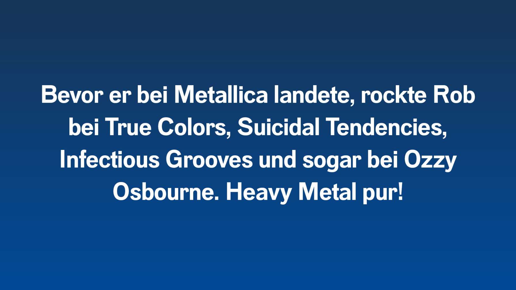 Bevor er bei Metallica landete, rockte Rob bei True Colors, Suicidal Tendencies, Infectious Grooves und sogar bei Ozzy Osbourne. Heavy Metal pur!