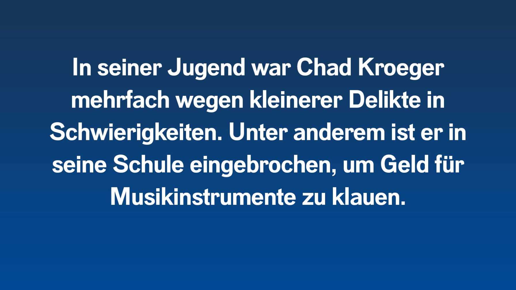 In seiner Jugend war Chad Kroeger mehrfach wegen kleinerer Delikte in Schwierigkeiten. Unter anderem ist er in seine Schule eingebrochen, um Geld für Musikinstrumente zu klauen.